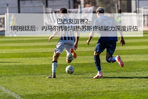 巴西友谊赛2-1阿根廷后：内马尔传射与热苏斯终结能力深度评估