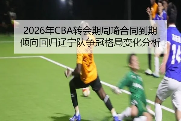2026年CBA转会期周琦合同到期倾向回归辽宁队争冠格局变化分析
