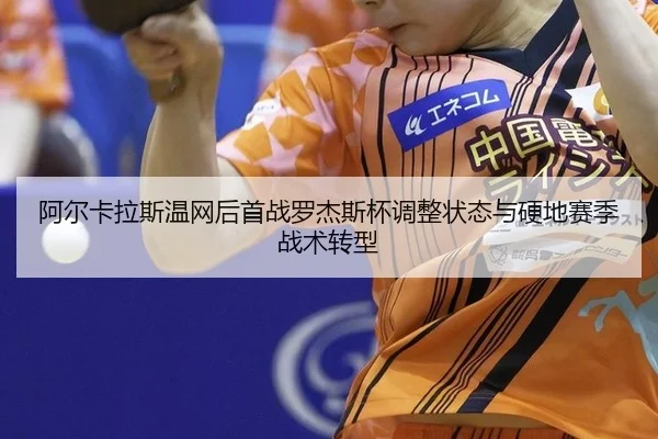 阿尔卡拉斯温网后首战罗杰斯杯调整状态与硬地赛季战术转型